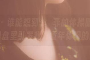 果团网 – 谁能想到龚玥菲的体操服合集，会在网盘里引发我对童年体操的回忆！
